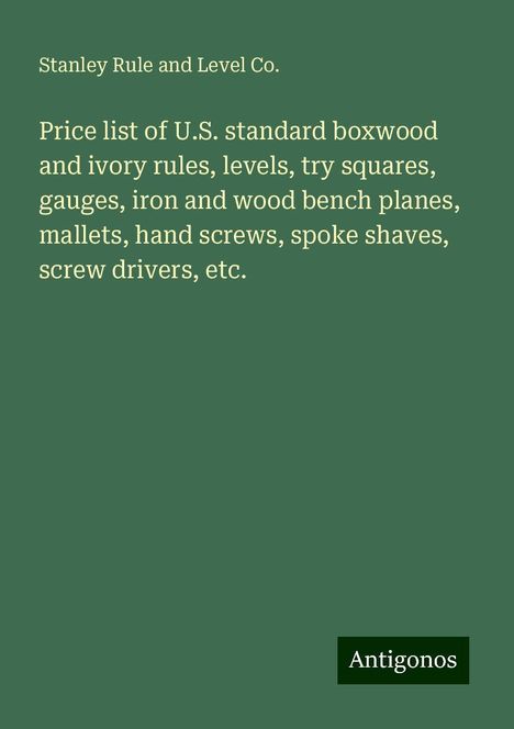 Stanley Rule and Level Co.: Price list of U.S. standard boxwood and ivory rules, levels, try squares, gauges, iron and wood bench planes, mallets, hand screws, spoke shaves, screw drivers, etc., Buch