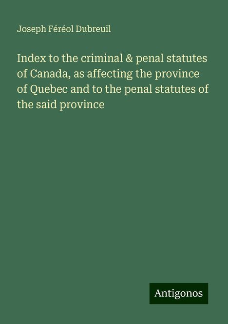 Joseph Féréol Dubreuil: Index to the criminal &amp; penal statutes of Canada, as affecting the province of Quebec and to the penal statutes of the said province, Buch