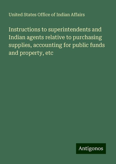 United States Office Of Indian Affairs: Instructions to superintendents and Indian agents relative to purchasing supplies, accounting for public funds and property, etc, Buch