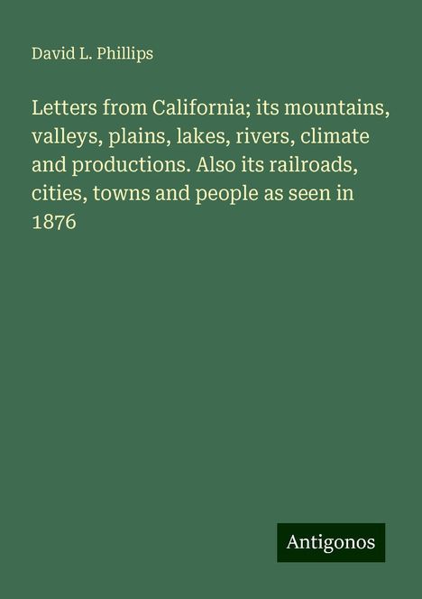 David L. Phillips: Letters from California; its mountains, valleys, plains, lakes, rivers, climate and productions. Also its railroads, cities, towns and people as seen in 1876, Buch