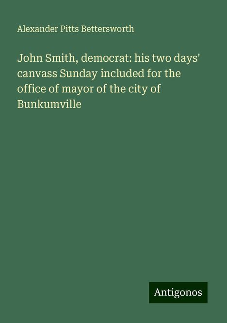 Alexander Pitts Bettersworth: John Smith, democrat: his two days' canvass Sunday included for the office of mayor of the city of Bunkumville, Buch