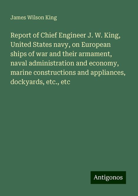 James Wilson King: Report of Chief Engineer J. W. King, United States navy, on European ships of war and their armament, naval administration and economy, marine constructions and appliances, dockyards, etc., etc, Buch