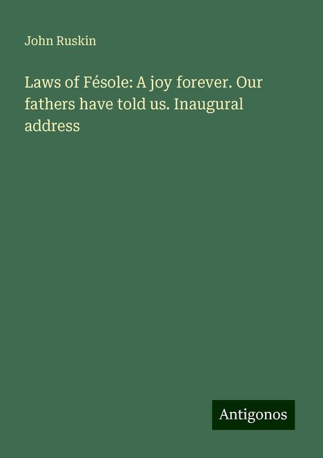 John Ruskin: Laws of Fésole: A joy forever. Our fathers have told us. Inaugural address, Buch