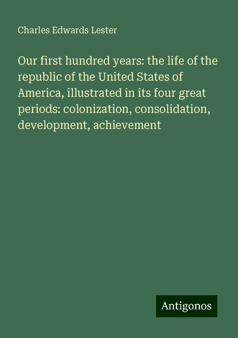 Charles Edwards Lester: Our first hundred years: the life of the republic of the United States of America, illustrated in its four great periods: colonization, consolidation, development, achievement, Buch