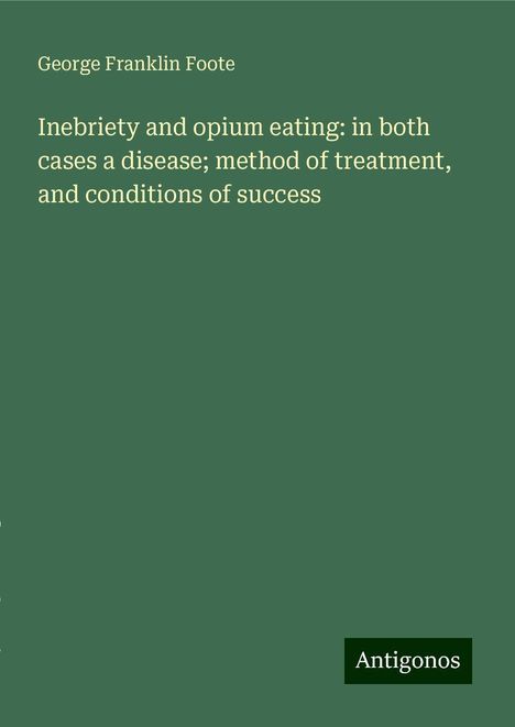 George Franklin Foote: Inebriety and opium eating: in both cases a disease; method of treatment, and conditions of success, Buch