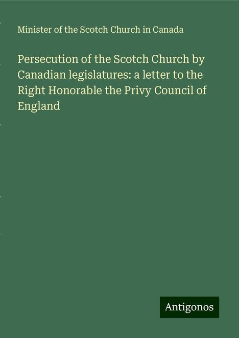 Minister Of The Scotch Church In Canada: Persecution of the Scotch Church by Canadian legislatures: a letter to the Right Honorable the Privy Council of England, Buch