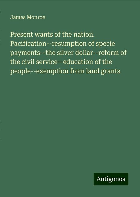 James Monroe: Present wants of the nation. Pacification--resumption of specie payments--the silver dollar--reform of the civil service--education of the people--exemption from land grants, Buch