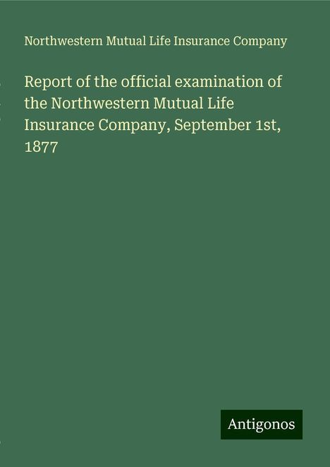 Northwestern Mutual Life Insurance Company: Report of the official examination of the Northwestern Mutual Life Insurance Company, September 1st, 1877, Buch