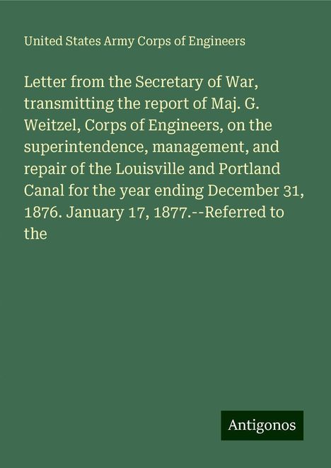 United States Army Corps Of Engineers: Letter from the Secretary of War, transmitting the report of Maj. G. Weitzel, Corps of Engineers, on the superintendence, management, and repair of the Louisville and Portland Canal for the year ending December 31, 1876. January 17, 1877.--Referred to the, Buch