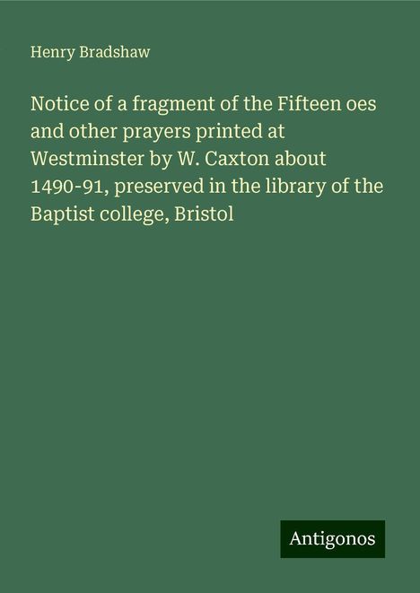 Henry Bradshaw: Notice of a fragment of the Fifteen oes and other prayers printed at Westminster by W. Caxton about 1490-91, preserved in the library of the Baptist college, Bristol, Buch