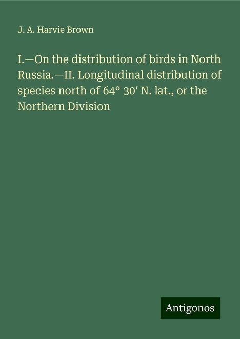 J. A. Harvie Brown: I.¿On the distribution of birds in North Russia.¿II. Longitudinal distribution of species north of 64° 30¿ N. lat., or the Northern Division, Buch