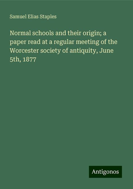 Samuel Elias Staples: Normal schools and their origin; a paper read at a regular meeting of the Worcester society of antiquity, June 5th, 1877, Buch