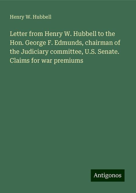 Henry W. Hubbell: Letter from Henry W. Hubbell to the Hon. George F. Edmunds, chairman of the Judiciary committee, U.S. Senate. Claims for war premiums, Buch