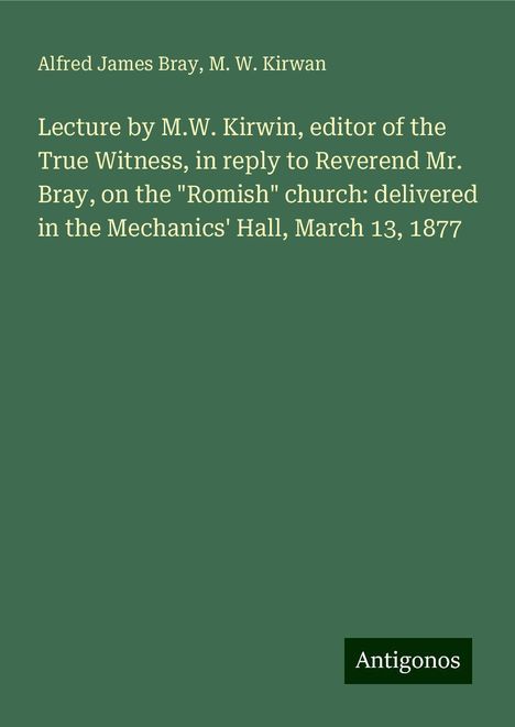 Alfred James Bray: Lecture by M.W. Kirwin, editor of the True Witness, in reply to Reverend Mr. Bray, on the "Romish" church: delivered in the Mechanics' Hall, March 13, 1877, Buch