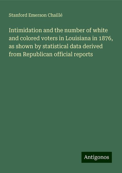 Stanford Emerson Chaillé: Intimidation and the number of white and colored voters in Louisiana in 1876, as shown by statistical data derived from Republican official reports, Buch