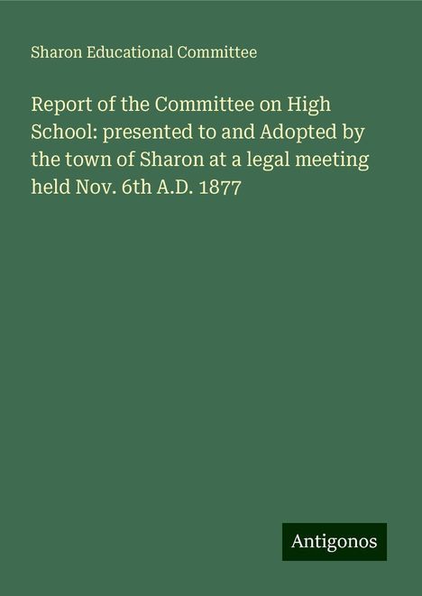 Sharon Educational Committee: Report of the Committee on High School: presented to and Adopted by the town of Sharon at a legal meeting held Nov. 6th A.D. 1877, Buch