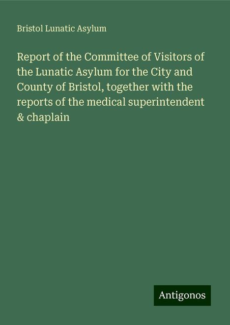 Bristol Lunatic Asylum: Report of the Committee of Visitors of the Lunatic Asylum for the City and County of Bristol, together with the reports of the medical superintendent &amp; chaplain, Buch