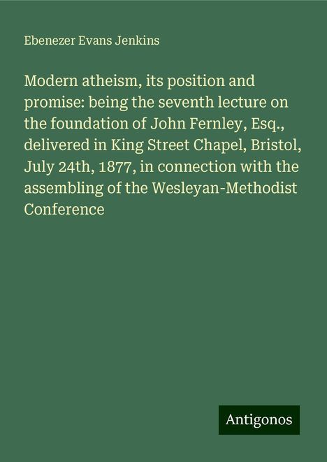 Ebenezer Evans Jenkins: Modern atheism, its position and promise: being the seventh lecture on the foundation of John Fernley, Esq., delivered in King Street Chapel, Bristol, July 24th, 1877, in connection with the assembling of the Wesleyan-Methodist Conference, Buch