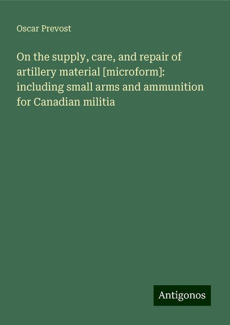 Oscar Prevost: On the supply, care, and repair of artillery material [microform]: including small arms and ammunition for Canadian militia, Buch