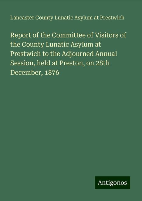 Lancaster County Lunatic Asylum at Prestwich: Report of the Committee of Visitors of the County Lunatic Asylum at Prestwich to the Adjourned Annual Session, held at Preston, on 28th December, 1876, Buch