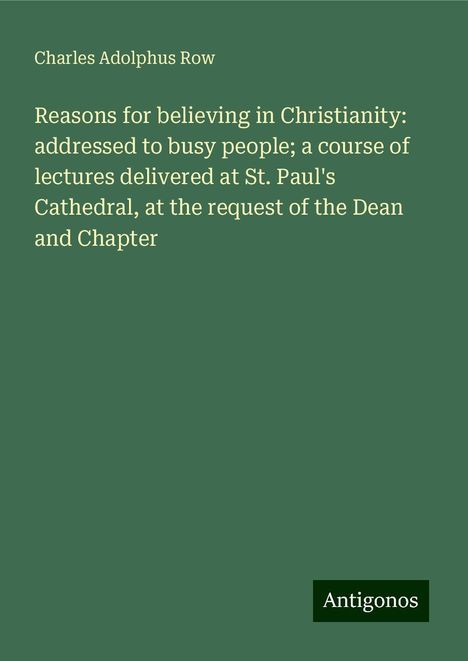 Charles Adolphus Row: Reasons for believing in Christianity: addressed to busy people; a course of lectures delivered at St. Paul's Cathedral, at the request of the Dean and Chapter, Buch