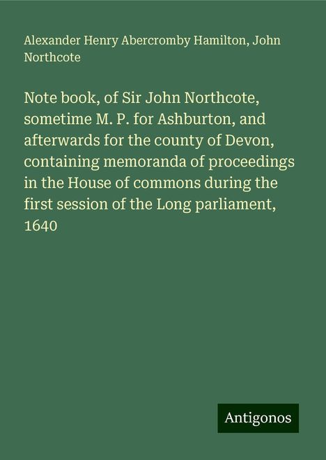 Alexander Henry Abercromby Hamilton: Note book, of Sir John Northcote, sometime M. P. for Ashburton, and afterwards for the county of Devon, containing memoranda of proceedings in the House of commons during the first session of the Long parliament, 1640, Buch