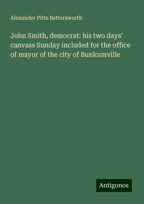 Alexander Pitts Bettersworth: John Smith, democrat: his two days' canvass Sunday included for the office of mayor of the city of Bunkumville, Buch