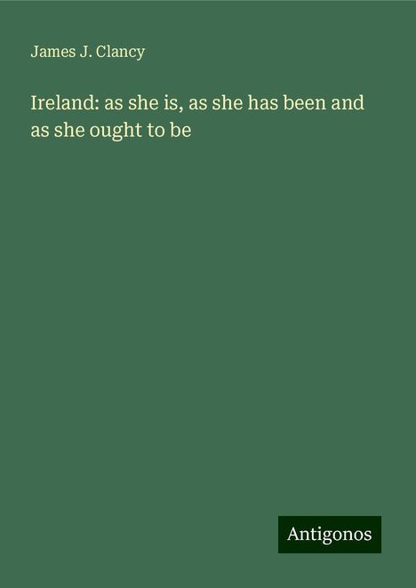 James J. Clancy: Ireland: as she is, as she has been and as she ought to be, Buch