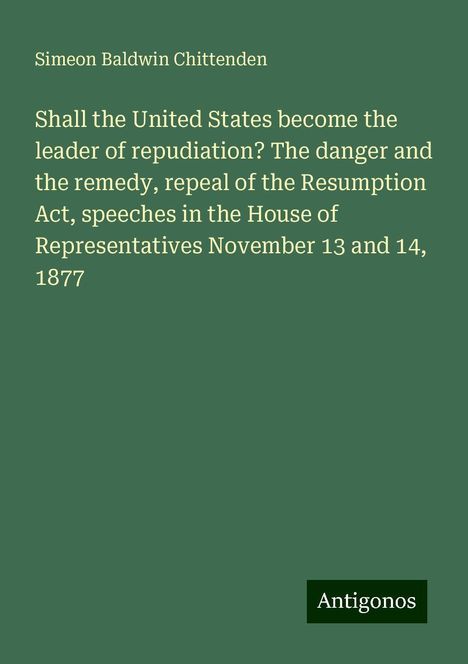 Simeon Baldwin Chittenden: Shall the United States become the leader of repudiation? The danger and the remedy, repeal of the Resumption Act, speeches in the House of Representatives November 13 and 14, 1877, Buch