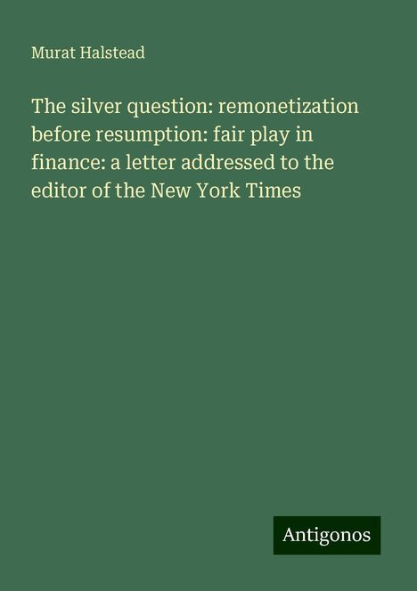 Murat Halstead: The silver question: remonetization before resumption: fair play in finance: a letter addressed to the editor of the New York Times, Buch