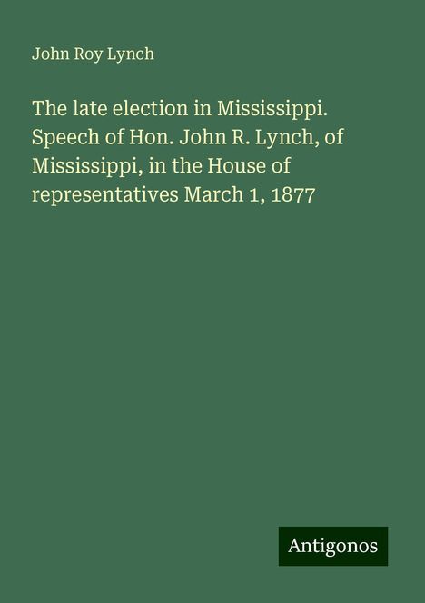 John Roy Lynch: The late election in Mississippi. Speech of Hon. John R. Lynch, of Mississippi, in the House of representatives March 1, 1877, Buch