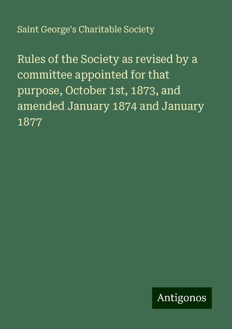 Saint George's Charitable Society: Rules of the Society as revised by a committee appointed for that purpose, October 1st, 1873, and amended January 1874 and January 1877, Buch