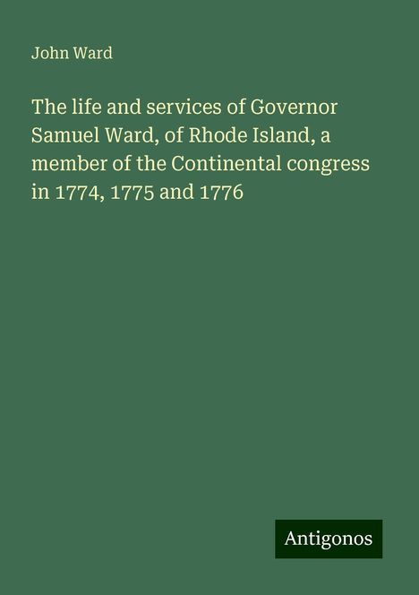 John Ward: The life and services of Governor Samuel Ward, of Rhode Island, a member of the Continental congress in 1774, 1775 and 1776, Buch