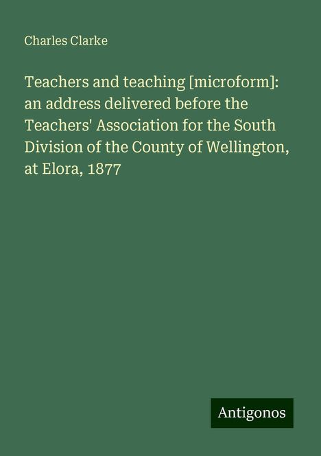 Charles Clarke: Teachers and teaching [microform]: an address delivered before the Teachers' Association for the South Division of the County of Wellington, at Elora, 1877, Buch