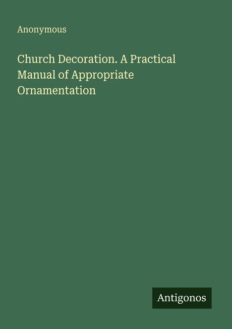 Titel: "Church Decoration. A Practical Manual of Appropriate Ornamentation" von "Anonymous". Dunkelgrüner Hintergrund. Logo: "Antigonos".