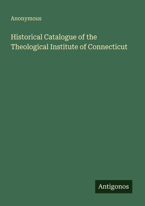 Titel: "Historical Catalogue of the Theological Institute of Connecticut". Autor: Anonymous. Herausgeber: Antigonos.