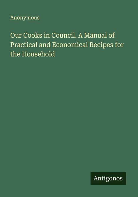 Titel: "Our Cooks in Council. A Manual of Practical and Economical Recipes for the Household" von Anonymous. Unten rechts steht "Antigonos". Der Hintergrund ist dunkelgrün.