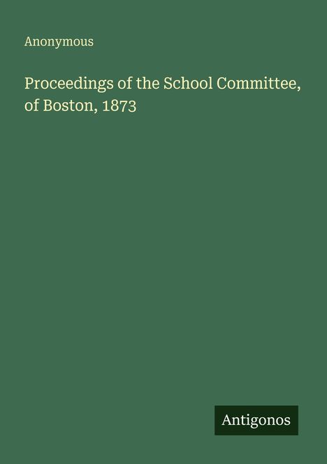 "Anonymous. Proceedings of the School Committee, of Boston, 1873. Antigonos." Auf dunkelgrünem Hintergrund.