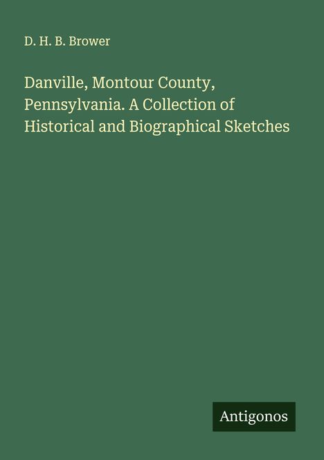D. H. B. Brower: Danville, Montour County, Pennsylvania. A Collection of Historical and Biographical Sketches, Buch