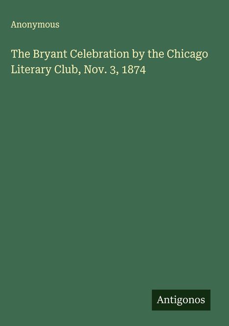 Anonymous: The Bryant Celebration by the Chicago Literary Club, Nov. 3, 1874, Buch