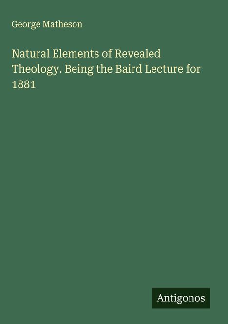 Grüner Hintergrund, Title: "Natural Elements of Revealed Theology. Being the Baird Lecture for 1881". Autor: George Matheson. Logo: Antigonos.