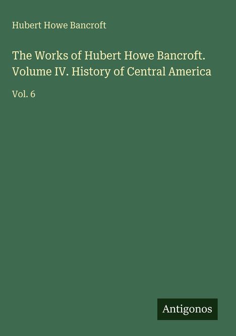 Buchtitel: "The Works of Hubert Howe Bancroft. Volume IV. History of Central America. Vol. 6" auf grünem Hintergrund.
