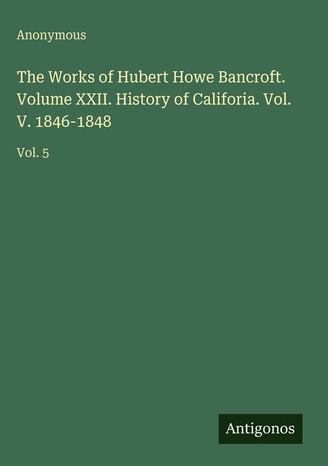 Text: "Anonymous. The Works of Hubert Howe Bancroft. Volume XXII. History of California. Vol. V. 1846-1848. Vol. 5." Unten rechts "Antigonos". Der Hintergrund ist dunkelgrün.