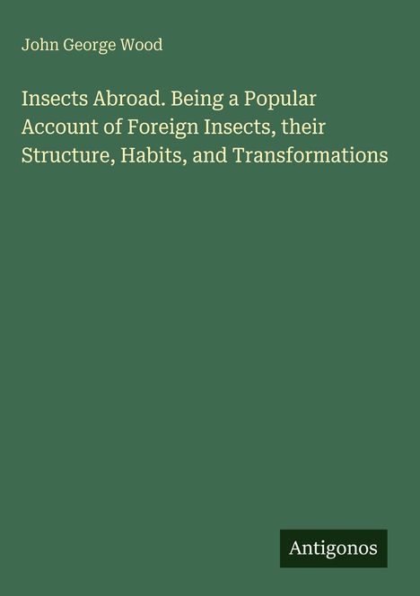 Titel: "Insects Abroad. Being a Popular Account of Foreign Insects, their Structure, Habits, and Transformations"; Autor: John George Wood; Logo: Antigonos. Hintergrund in Grün.