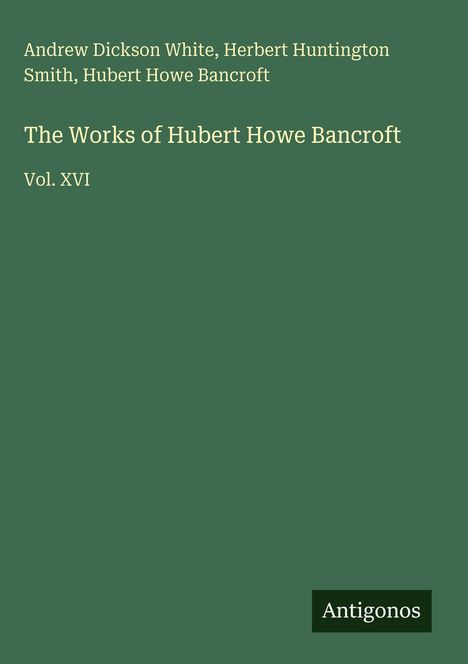 Andrew Dickson White, Herbert Huntington Smith, Hubert Howe Bancroft, "The Works of Hubert Howe Bancroft," Vol. XVI. Unten rechts ein Logo mit "Antigonos." Hintergrund dunkelgrün.
