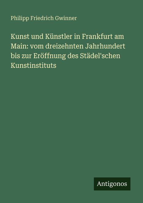 Grüner Hintergrund, Text: "Kunst und Künstler in Frankfurt am Main", Autor: Philipp Friedrich Gwinner, Logo: "Antigonos".