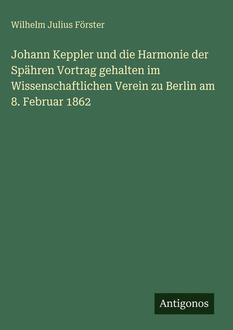 Text: "Wilhelm Julius Förster Johann Keppler und die Harmonie der Sphären Vortrag... Berlin am 8. Februar 1862." Unten Logo: "Antigonos." Hintergrund grün.