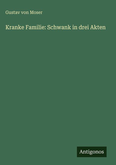 Der Text auf einem schlichten, grünen Hintergrund lautet: "Gustav von Moser. Kranke Familie: Schwank in drei Akten." Unten steht "Antigonos".