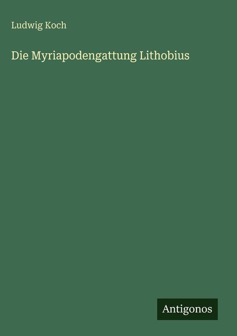 Oben links steht "Ludwig Koch". Darunter zentriert "Die Myriapodengattung Lithobius". Unten rechts das Logo "Antigonos". Hintergrund: grün.