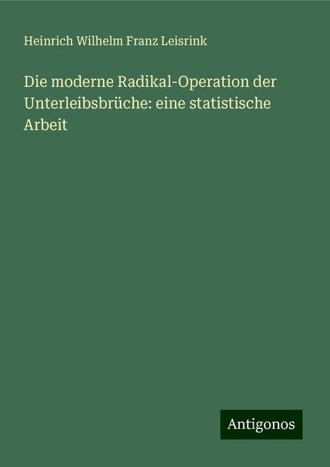 Heinrich Wilhelm Franz Leisrink: Die moderne Radikal-Operation der Unterleibsbrüche: eine statistische Arbeit, Buch